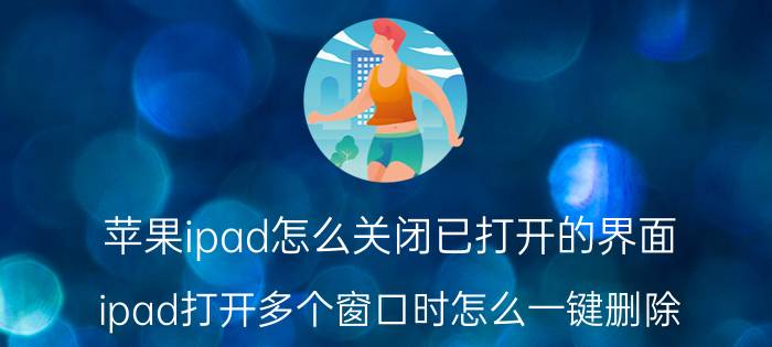 苹果ipad怎么关闭已打开的界面 ipad打开多个窗口时怎么一键删除？